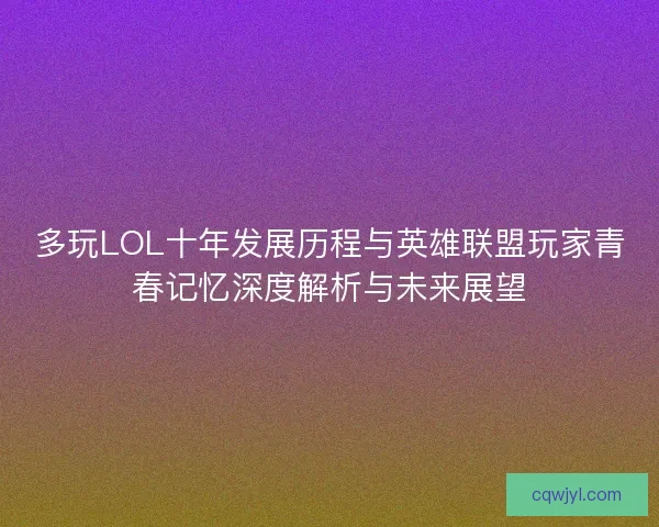 多玩LOL十年发展历程与英雄联盟玩家青春记忆深度解析与未来展望
