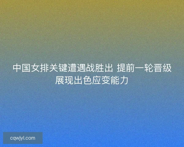 中国女排关键遭遇战胜出 提前一轮晋级展现出色应变能力