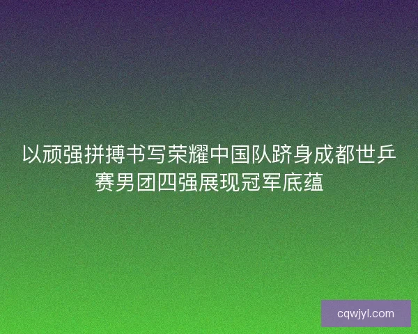 以顽强拼搏书写荣耀中国队跻身成都世乒赛男团四强展现冠军底蕴