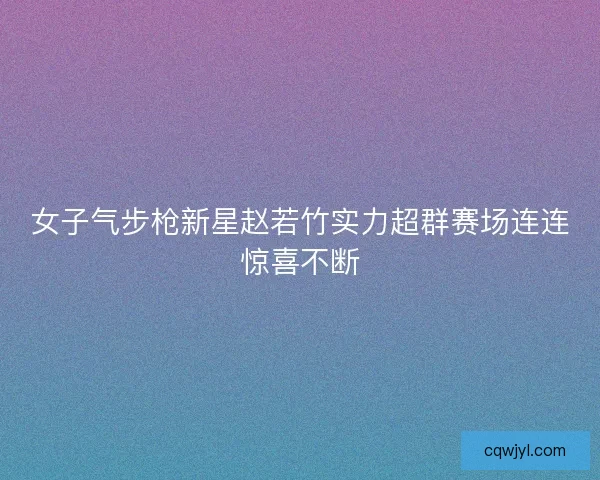 女子气步枪新星赵若竹实力超群赛场连连惊喜不断